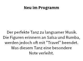 &nbsp;Neu im Programm Night Club Two Step Der perfekte Tanz zu langsamer Musik.
Die Figuren erinnern an Salsa und Rumba,
werden jedoch oft mit "Travel" beendet.
Was diesem Tanz eine besondere Note verleiht. 